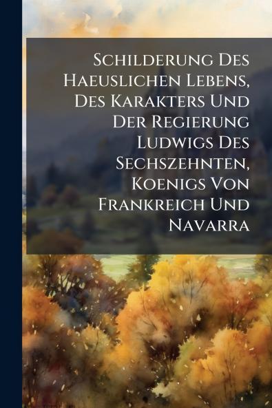 Schilderung Des Haeuslichen Lebens Des Karakters Und Der Regierung Ludwigs Des Sechszehnten Koenigs Von Frankreich Und Navarra