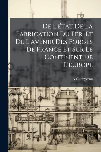 De L'état De La Fabrication Du Fer Et De L'avenir Des Forges De France Et Sur Le Continent De L'europe
