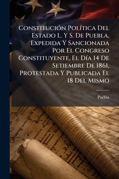 Constitución Política Del Estado L. Y S. De Puebla Expedida Y Sancionada Por El Congreso Constituyente El Día 14 De Setiembre De 1861 Protestada Y Publicada El 18 Del Mismo
