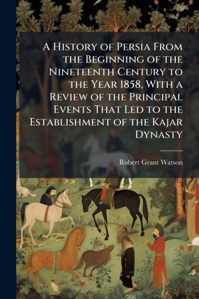 A History of Persia From the Beginning of the Nineteenth Century to the Year 1858 With a Review of the Principal Events That Led to the Establishment of the Kajar Dynasty