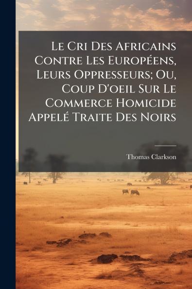 Le Cri Des Africains Contre Les Européens Leurs Oppresseurs; Ou Coup D'oeil Sur Le Commerce Homicide Appelé Traite Des Noirs