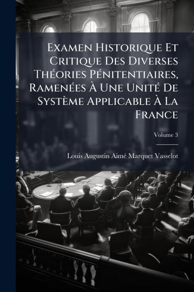 Examen Historique Et Critique Des Diverses Théories Pénitentiaires Ramenées À Une Unité De Système Applicable À La France; Volume 3