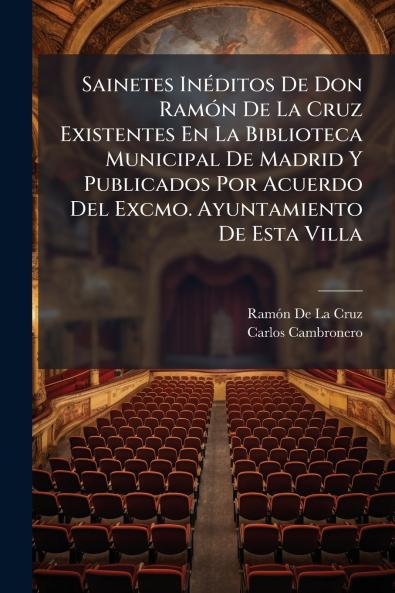 Sainetes Inéditos De Don Ramón De La Cruz Existentes En La Biblioteca Municipal De Madrid Y Publicados Por Acuerdo Del Excmo. Ayuntamiento De Esta Villa