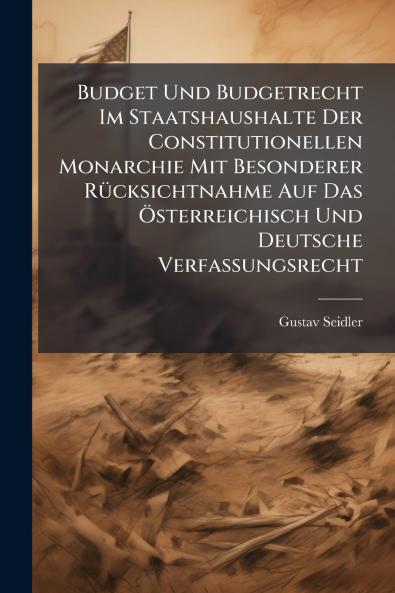 Budget Und Budgetrecht Im Staatshaushalte Der Constitutionellen Monarchie Mit Besonderer Rücksichtnahme Auf Das Österreichisch Und Deutsche Verfassungsrecht