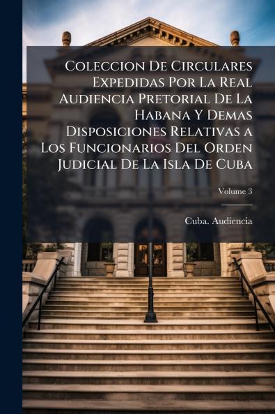 Coleccion De Circulares Expedidas Por La Real Audiencia Pretorial De La Habana Y Demas Disposiciones Relativas a Los Funcionarios Del Orden Judicial De La Isla De Cuba; Volume 3