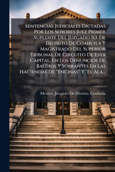 Sentencias Judiciales Dictadas Por Los Señores Juez Primer Suplente Del Juzgado 1O. De Distrito De Coahuila Y Magistrado Del Superior Tribunal De Circuito De Esta Capital En Los Denuncios De Baldios Y Sobrantes En Las Haciendas De Encinas Y El Ala...