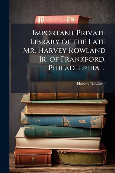 Important Private Library of the Late Mr. Harvey Rowland Jr. of Frankford Philadelphia ...