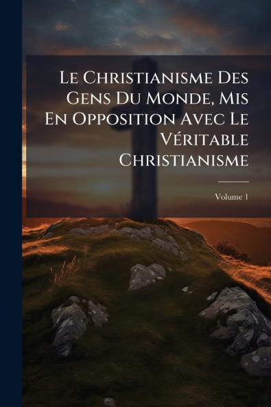 Le Christianisme Des Gens Du Monde Mis En Opposition Avec Le Véritable Christianisme; Volume 1
