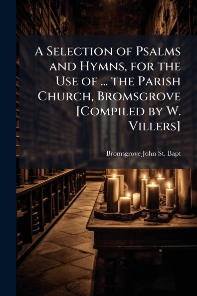A Selection of Psalms and Hymns for the Use of ... the Parish Church Bromsgrove [Compiled by W. Villers]