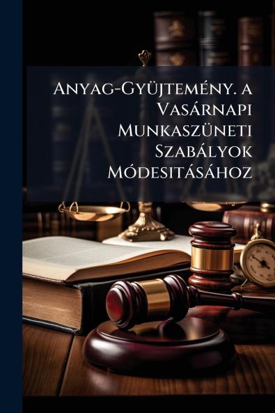 Anyag-Gyüjtemény. a Vasárnapi Munkaszüneti Szabályok Módesitásához