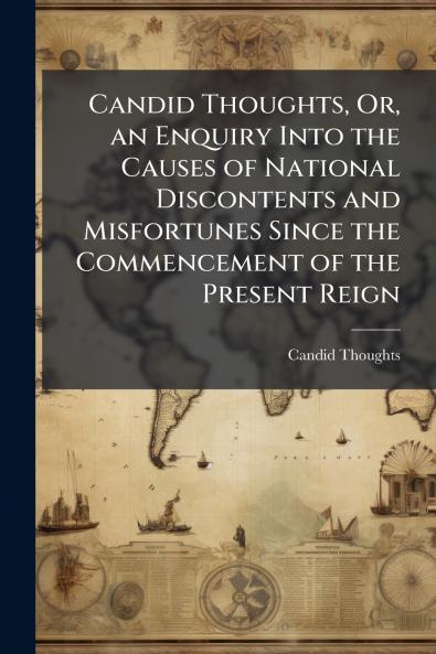 Candid Thoughts Or an Enquiry Into the Causes of National Discontents and Misfortunes Since the Commencement of the Present Reign