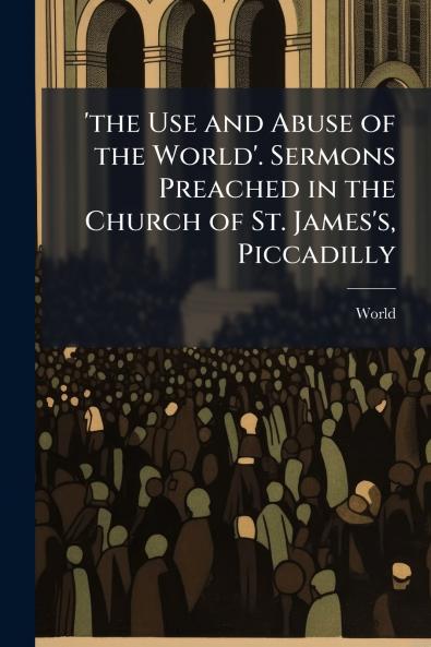 'the Use and Abuse of the World'. Sermons Preached in the Church of St. James's Piccadilly