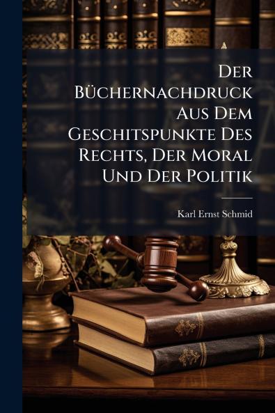 Der Büchernachdruck Aus Dem Geschitspunkte Des Rechts Der Moral Und Der Politik