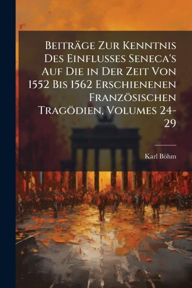 Beiträge Zur Kenntnis Des Einflusses Seneca's Auf Die in Der Zeit Von 1552 Bis 1562 Erschienenen Französischen Tragödien Volumes 24-29