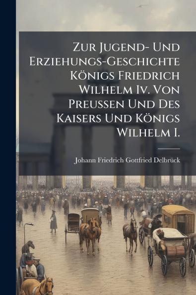 Zur Jugend- Und Erziehungs-Geschichte Königs Friedrich Wilhelm Iv. Von Preussen Und Des Kaisers Und Königs Wilhelm I.