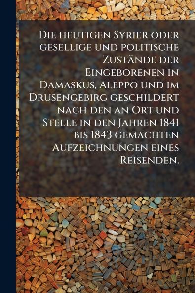 Die heutigen Syrier oder gesellige und politische Zustände der Eingeborenen in Damaskus Aleppo und im Drusengebirg geschildert nach den an Ort und Stelle in den Jahren 1841 bis 1843 gemachten Aufzeichnungen eines Reisenden.