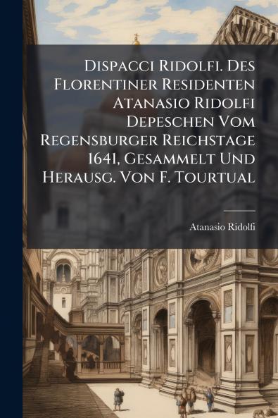 Dispacci Ridolfi. Des Florentiner Residenten Atanasio Ridolfi Depeschen Vom Regensburger Reichstage 1641 Gesammelt Und Herausg. Von F. Tourtual
