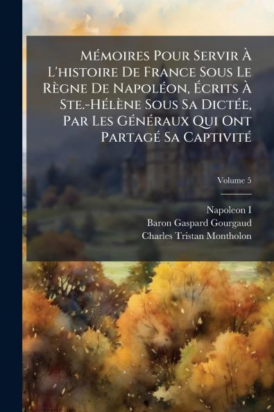 Mémoires Pour Servir À L'histoire De France Sous Le Règne De Napoléon Écrits À Ste.-Hélène Sous Sa Dictée Par Les Généraux Qui Ont Partagé Sa Captivité; Volume 5