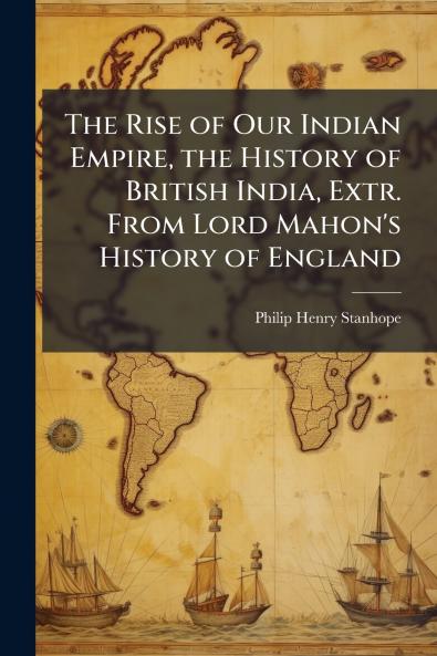 The Rise of Our Indian Empire the History of British India Extr. From Lord Mahon's History of England