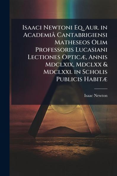 Isaaci Newtoni Eq. Aur. in Academiâ Cantabrigiensi Matheseos Olim Professoris Lucasiani Lectiones Opticæ Annis Mdclxix Mdclxx & Mdclxxi. in Scholis Publicis Habitæ