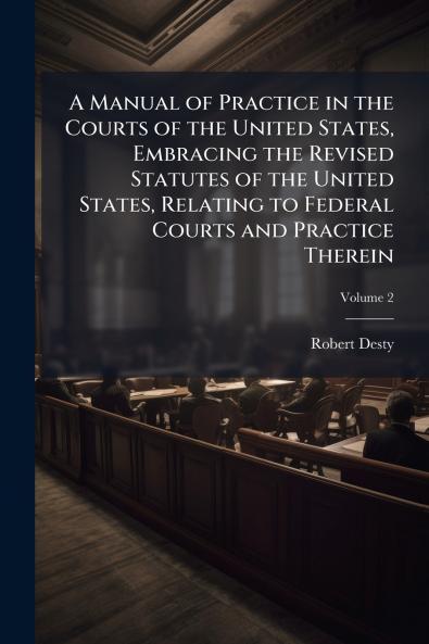 A Manual of Practice in the Courts of the United States Embracing the Revised Statutes of the United States Relating to Federal Courts and Practice Therein; Volume 2