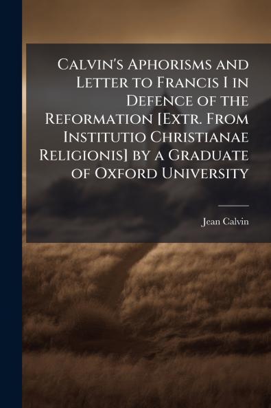 Calvin's Aphorisms and Letter to Francis I in Defence of the Reformation [Extr. From Institutio Christianae Religionis] by a Graduate of Oxford University