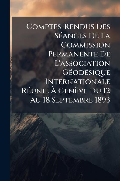 Comptes-Rendus Des Séances De La Commission Permanente De L'association Géodésique Internationale Réunie À Genève Du 12 Au 18 Septembre 1893