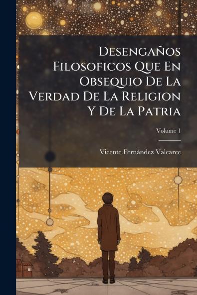 Desengaños Filosoficos Que En Obsequio De La Verdad De La Religion Y De La Patria; Volume 1