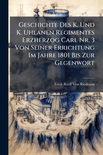 Geschichte Des K. Und K. Uhlanen Regimentes Erzherzog Carl Nr. 3 Von Seiner Errichtung Im Jahre 1801 Bis Zur Gegenwort