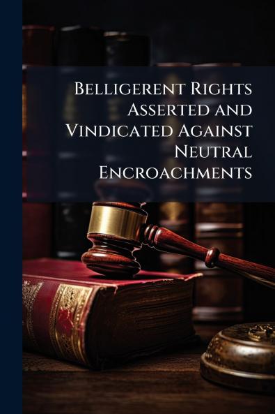 Belligerent Rights Asserted and Vindicated Against Neutral Encroachments