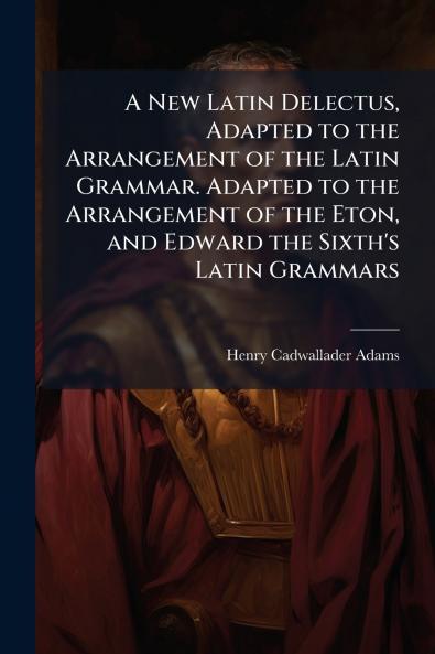 A New Latin Delectus Adapted to the Arrangement of the Latin Grammar. Adapted to the Arrangement of the Eton and Edward the Sixth's Latin Grammars