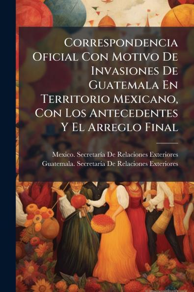 Correspondencia Oficial Con Motivo De Invasiones De Guatemala En Territorio Mexicano Con Los Antecedentes Y El Arreglo Final