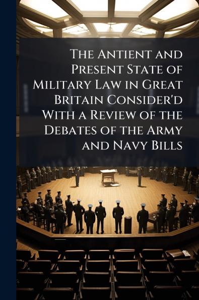 The Antient and Present State of Military Law in Great Britain Consider'd With a Review of the Debates of the Army and Navy Bills
