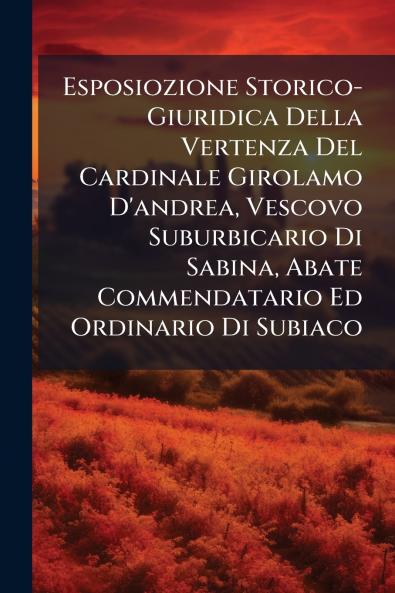 Esposiozione Storico-Giuridica Della Vertenza Del Cardinale Girolamo D'andrea Vescovo Suburbicario Di Sabina Abate Commendatario Ed Ordinario Di Subiaco