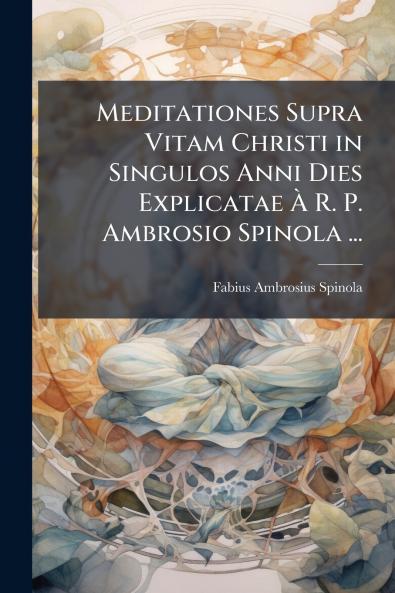 Meditationes Supra Vitam Christi in Singulos Anni Dies Explicatae À R. P. Ambrosio Spinola ...