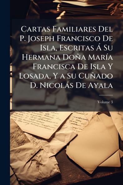 Cartas Familiares Del P. Joseph Francisco De Isla Escritas Á Su Hermana Doña María Francisca De Isla Y Losada Y a Su Cuñado D. Nicolás De Ayala; Volume 3