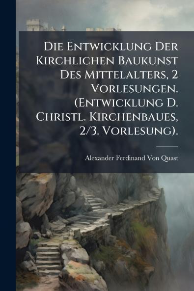 Die Entwicklung Der Kirchlichen Baukunst Des Mittelalters 2 Vorlesungen. (Entwicklung D. Christl. Kirchenbaues 2/3. Vorlesung).