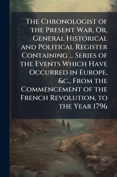 The Chronologist of the Present War Or General Historical and Political Register Containing ... Series of the Events Which Have Occurred in Europe &c. From the Commencement of the French Revolution to the Year 1796