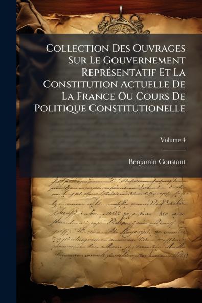 Collection Des Ouvrages Sur Le Gouvernement Représentatif Et La Constitution Actuelle De La France Ou Cours De Politique Constitutionelle; Volume 4