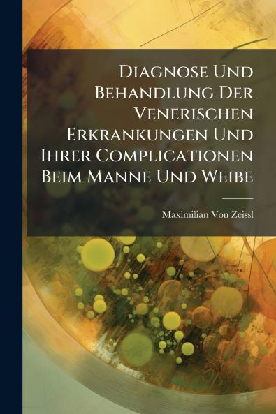 Diagnose Und Behandlung Der Venerischen Erkrankungen Und Ihrer Complicationen Beim Manne Und Weibe