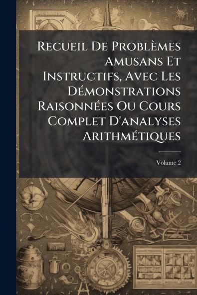 Recueil De Problèmes Amusans Et Instructifs Avec Les Démonstrations Raisonnées Ou Cours Complet D'analyses Arithmétiques; Volume 2