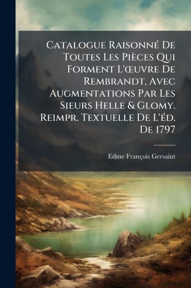 Catalogue Raisonné De Toutes Les Pièces Qui Forment L'œuvre De Rembrandt Avec Augmentations Par Les Sieurs Helle & Glomy. Reimpr. Textuelle De L'éd. De 1797