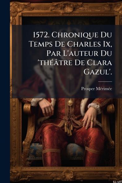 1572. Chronique Du Temps De Charles Ix Par L'auteur Du 'théâtre De Clara Gazul'.