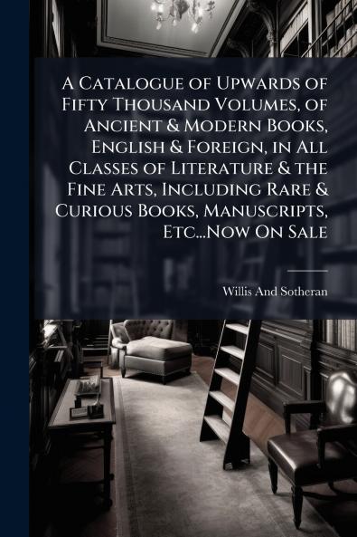 A Catalogue of Upwards of Fifty Thousand Volumes of Ancient & Modern Books English & Foreign in All Classes of Literature & the Fine Arts Including Rare & Curious Books Manuscripts Etc...Now On Sale