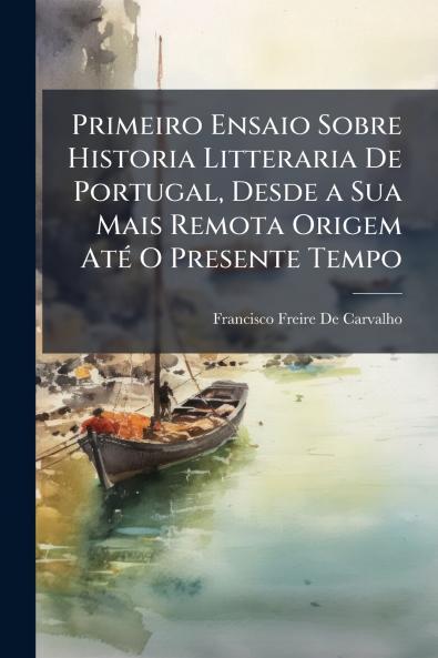 Primeiro Ensaio Sobre Historia Litteraria De Portugal Desde a Sua Mais Remota Origem Até O Presente Tempo