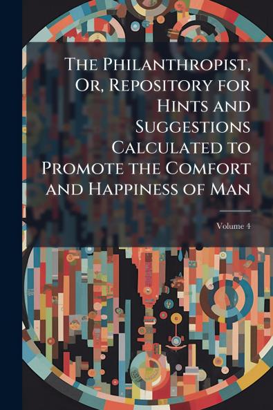The Philanthropist Or Repository for Hints and Suggestions Calculated to Promote the Comfort and Happiness of Man; Volume 4