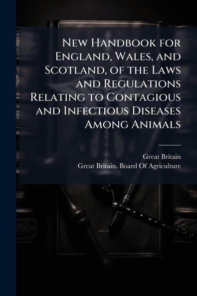 New Handbook for England Wales and Scotland of the Laws and Regulations Relating to Contagious and Infectious Diseases Among Animals