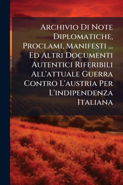 Archivio Di Note Diplomatiche Proclami Manifesti ... Ed Altri Documenti Autentici Riferibili All'attuale Guerra Contro L'austria Per L'indipendenza Italiana