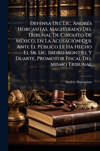 Defensa Del Lic. Andrés Horcasitas Magistrado Del Tribunal De Circuito De México En La Acusación Que Ante El Público Le Ha Hecho El Sr. Lic. Isidro Montiel Y Duarte Promotor Fiscal Del Mismo Tribunal