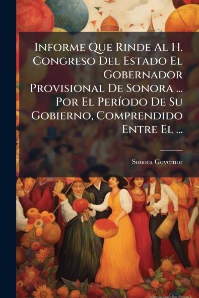 Informe Que Rinde Al H. Congreso Del Estado El Gobernador Provisional De Sonora ... Por El Período De Su Gobierno Comprendido Entre El ...